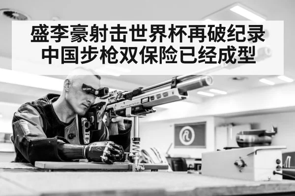 盛李豪射击世界杯再破纪录中国步枪双保险已经成型