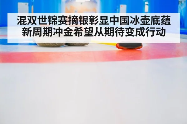 混双世锦赛摘银彰显中国冰壶底蕴 新周期冲金希望从期待变成行动