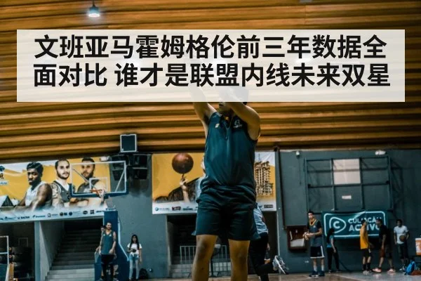 文班亚马霍姆格伦前三年数据全面对比 谁才是联盟内线未来双星